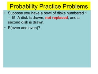Probability Practice Problems
• Suppose you have a bowl of disks numbered 1
– 15. A disk is drawn, not replaced, and a
second disk is drawn.
• P(even and even)?
 