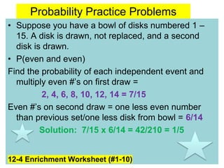 Probability Practice Problems
• Suppose you have a bowl of disks numbered 1 –
15. A disk is drawn, not replaced, and a second
disk is drawn.
• P(even and even)
Find the probability of each independent event and
multiply even #’s on first draw =
2, 4, 6, 8, 10, 12, 14 = 7/15
Even #’s on second draw = one less even number
than previous set/one less disk from bowl = 6/14
Solution: 7/15 x 6/14 = 42/210 = 1/5
12-4 Enrichment Worksheet (#1-10)
 