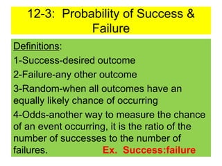 12-3: Probability of Success &
Failure
Definitions:
1-Success-desired outcome
2-Failure-any other outcome
3-Random-when all outcomes have an
equally likely chance of occurring
4-Odds-another way to measure the chance
of an event occurring, it is the ratio of the
number of successes to the number of
failures. Ex. Success:failure
 