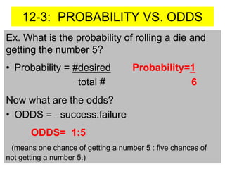 12-3: PROBABILITY VS. ODDS
Ex. What is the probability of rolling a die and
getting the number 5?
• Probability = #desired Probability=1
total # 6
Now what are the odds?
• ODDS = success:failure
ODDS= 1:5
(means one chance of getting a number 5 : five chances of
not getting a number 5.)
 
