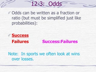 12-3: Odds
Odds can be written as a fraction or
ratio (but must be simplified just like
probabilities):
Success
Failures Success:Failures
Note: In sports we often look at wins
over losses.
 