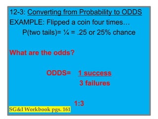 12-3: Converting from Probability to ODDS
EXAMPLE: Flipped a coin four times…
P(two tails)= ¼ = .25 or 25% chance
What are the odds?
ODDS= 1 success
3 failures
1:3
 