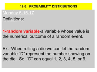 12-3: PROBABILITY DISTRIBUTIONS
Monday 5-15-17
Definitions:
1-random variable-a variable whose value is
the numerical outcome of a random event.
Ex. When rolling a die we can let the random
variable “D” represent the number showing on
the die. So, “D” can equal 1, 2, 3, 4, 5, or 6.
 