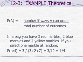 12-3: EXAMPLE Theoretical
P(A) = number if ways A can occur
total number of outcomes
In a bag you have 3 red marbles, 2 blue
marbles and 7 yellow marbles. If you
select one marble at random,
P(red) = 3 / (3+2+7) = 3/12 = 1/4
 
