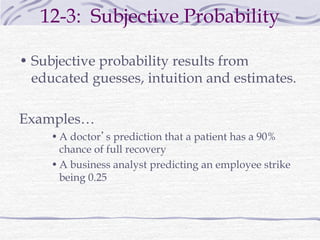 12-3: Subjective Probability
• Subjective probability results from
educated guesses, intuition and estimates.
Examples…
•A doctor’s prediction that a patient has a 90%
chance of full recovery
•A business analyst predicting an employee strike
being 0.25
 