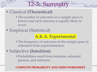 12-3: Summary
• Classical (Theoretical)
•The number of outcomes in a sample space is
known and each outcome is equally likely to
occur.
• Empirical (Statistical)
A.K.A. Experimental
•The frequency of outcomes in the sample space is
estimated from experimentation.
• Subjective (Intuition)
•Probabilities result from intuition, educated
guesses, and estimates.
COMPLETE PROBABILITY AND ODDS WORKSHEET
 