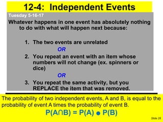 12-4: Independent Events
Tuesday 5-16-17
Whatever happens in one event has absolutely nothing
to do with what will happen next because:
1. The two events are unrelated
OR
2. You repeat an event with an item whose
numbers will not change (ex. spinners or
dice)
OR
3. You repeat the same activity, but you
REPLACE the item that was removed.
The probability of two independent events, A and B, is equal to the
probability of event A times the probability of event B.
P(A∩B) = P(A) ● P(B)
Slide 28
 