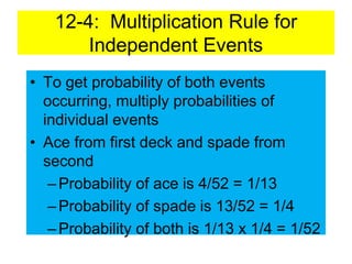 12-4: Multiplication Rule for
Independent Events
• To get probability of both events
occurring, multiply probabilities of
individual events
• Ace from first deck and spade from
second
–Probability of ace is 4/52 = 1/13
–Probability of spade is 13/52 = 1/4
–Probability of both is 1/13 x 1/4 = 1/52
 