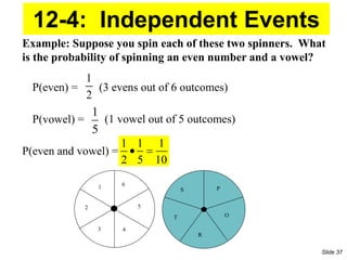 1
2
1
5
1 1 1
2 5 10
 
S
T
R
O
P
1
2
3
6
5
4
Example: Suppose you spin each of these two spinners. What
is the probability of spinning an even number and a vowel?
P(even) = (3 evens out of 6 outcomes)
(1 vowel out of 5 outcomes)
P(vowel) =
P(even and vowel) =
12-4: Independent Events
Slide 37
 