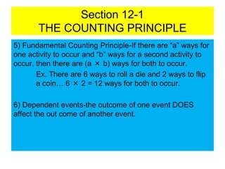 Section 12-1
THE COUNTING PRINCIPLE
5) Fundamental Counting Principle-If there are “a” ways for
one activity to occur and “b” ways for a second activity to
occur, then there are (a × b) ways for both to occur.
Ex. There are 6 ways to roll a die and 2 ways to flip
a coin… 6 × 2 = 12 ways for both to occur.
6) Dependent events-the outcome of one event DOES
affect the out come of another event.
 