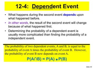 12-4: Dependent Event
• What happens during the second event depends upon
what happened before.
• In other words, the result of the second event will change
because of what happened first.
• Determining the probability of a dependent event is
usually more complicated than finding the probability of a
independent event.
The probability of two dependent events, A and B, is equal to the
probability of event A times the probability of event B. However,
the probability of event B now depends on event A.
P(A∩B) = P(A) ● P(B)
Slide 44
 