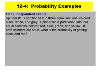 12-4: Probability Examples
Ex.1) Independent Events:
Spinner #1 is partitioned into three equal sections, colored
black, white, and grey. Spinner #2 is partitioned into four
equal sections, colored red, blue, green, and yellow. If
both spinners are spun, what is the probability of getting
black and red?
 
