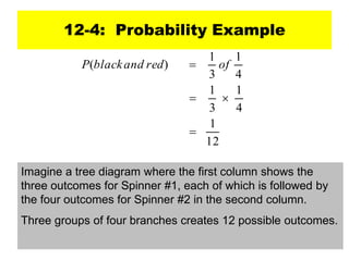 12-4: Probability Example
12
1
4
1
3
1
4
1
3
1
)
(



 of
red
and
black
P
Imagine a tree diagram where the first column shows the
three outcomes for Spinner #1, each of which is followed by
the four outcomes for Spinner #2 in the second column.
Three groups of four branches creates 12 possible outcomes.
 