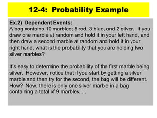12-4: Probability Example
Ex.2) Dependent Events:
A bag contains 10 marbles; 5 red, 3 blue, and 2 silver. If you
draw one marble at random and hold it in your left hand, and
then draw a second marble at random and hold it in your
right hand, what is the probability that you are holding two
silver marbles?
It’s easy to determine the probability of the first marble being
silver. However, notice that if you start by getting a silver
marble and then try for the second, the bag will be different.
How? Now, there is only one silver marble in a bag
containing a total of 9 marbles. . .
 