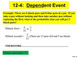 12-4: Dependent Event
6 3
or
14 7
5
13
Example: There are 6 black pens and 8 blue pens in a jar. If you
take a pen without looking and then take another pen without
replacing the first, what is the probability that you will get 2
black pens?
P(black second) = (There are 13 pens left and 5 are black)
P(black first) =
P(black and black) =??
THEREFORE………………………………………………
Slide 54
 