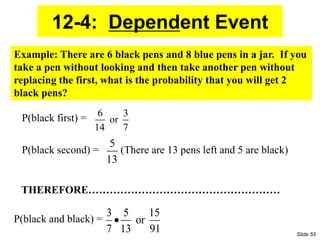 12-4: Dependent Event
6 3
or
14 7
5
13
3 5 15
or
7 13 91

Example: There are 6 black pens and 8 blue pens in a jar. If you
take a pen without looking and then take another pen without
replacing the first, what is the probability that you will get 2
black pens?
P(black second) = (There are 13 pens left and 5 are black)
P(black first) =
P(black and black) =
THEREFORE………………………………………………
Slide 55
 