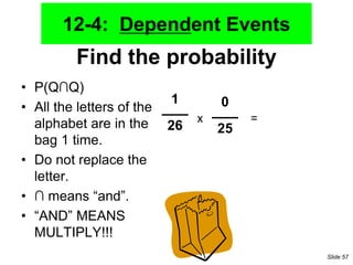Find the probability
• P(Q∩Q)
• All the letters of the
alphabet are in the
bag 1 time.
• Do not replace the
letter.
• ∩ means “and”.
• “AND” MEANS
MULTIPLY!!!
1
26
0
25
x =
12-4: Dependent Events
Slide 57
 