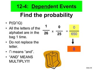 Find the probability
• P(Q∩Q)
• All the letters of the
alphabet are in the
bag 1 time.
• Do not replace the
letter.
• ∩ means “and”.
• “AND” MEANS
MULTIPLY!!!
1
26
0
25
x =
0
650
0
12-4: Dependent Events
Slide 58
 