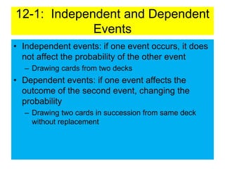 12-1: Independent and Dependent
Events
• Independent events: if one event occurs, it does
not affect the probability of the other event
– Drawing cards from two decks
• Dependent events: if one event affects the
outcome of the second event, changing the
probability
– Drawing two cards in succession from same deck
without replacement
 