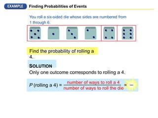 Finding Probabilities of Events
You roll a six-sided die whose sides are numbered from
1 through 6.
Find the probability of rolling a
4.
SOLUTION
Only one outcome corresponds to rolling a 4.
P (rolling a 4) =
number of ways to roll a 4
number of ways to roll the die
=
 