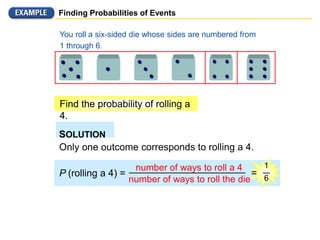 Finding Probabilities of Events
You roll a six-sided die whose sides are numbered from
1 through 6.
Find the probability of rolling a
4.
SOLUTION
Only one outcome corresponds to rolling a 4.
P (rolling a 4) =
number of ways to roll a 4
number of ways to roll the die
1
6
=
 