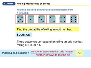 =??
Finding Probabilities of Events
Three outcomes correspond to rolling an odd number:
rolling a 1, 3, or a 5.
P (rolling odd number) =
number of ways to roll an odd number
number of ways to roll the die
You roll a six-sided die whose sides are numbered from
1 through 6.
Find the probability of rolling an odd number.
SOLUTION
 