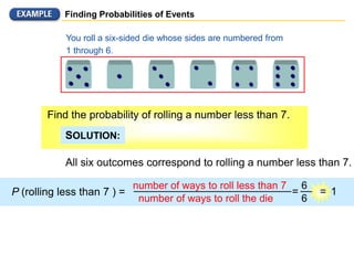 Finding Probabilities of Events
All six outcomes correspond to rolling a number less than 7.
P (rolling less than 7 ) =
number of ways to roll less than 7
You roll a six-sided die whose sides are numbered from
1 through 6.
Find the probability of rolling a number less than 7.
SOLUTION:
number of ways to roll the die
6
6
= = 1
 