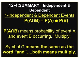 12-4:SUMMARY: Independent &
Dependent
1-Independent & Dependent Events
P(A∩B) = P(A) ● P(B)
P(A∩B) means probability of event A
and event B occurring. Multiply!
Symbol ∩ means the same as the
word “and”….both means multiply.
 