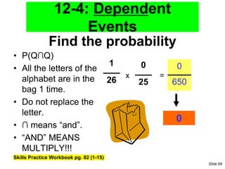 Find the probability
• P(Q∩Q)
• All the letters of the
alphabet are in the
bag 1 time.
• Do not replace the
letter.
• ∩ means “and”.
• “AND” MEANS
MULTIPLY!!!
Skills Practice Workbook pg. 82 (1-15)
1
26
0
25
x =
0
650
0
12-4: Dependent
Events
Slide 68
 