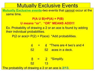 Mutually Exclusive Events
Mutually Exclusive events-two events that cannot occur at the
same time.
P(A U B)=P(A) + P(B)
U means “or”. “OR” MEANS ADD!!!
Ex. Probability of drawing a 2 or an ace is found by adding
their individual probabilities.
P(2 or ace)= P(2) + P(ace) *Add probabilities.
4 + 4 *There are 4 two’s and 4
52 52 aces in a deck.
8 = 2 *Simplify.
52 13
The probability of drawing a 2 or an ace is 2/13.
 