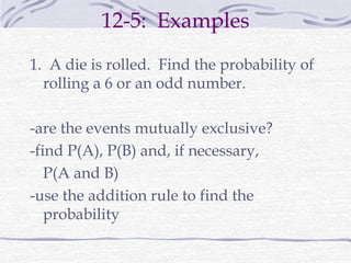 12-5: Examples
1. A die is rolled. Find the probability of
rolling a 6 or an odd number.
-are the events mutually exclusive?
-find P(A), P(B) and, if necessary,
P(A and B)
-use the addition rule to find the
probability
 