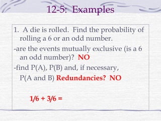 12-5: Examples
1. A die is rolled. Find the probability of
rolling a 6 or an odd number.
-are the events mutually exclusive (is a 6
an odd number)? NO
-find P(A), P(B) and, if necessary,
P(A and B) Redundancies? NO
1/6 + 3/6 =
 