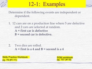 12-1: Examples
Determine if the following events are independent or
dependent.
1. 12 cars are on a production line where 5 are defective
and 2 cars are selected at random.
A = first car is defective
B = second car is defective.
2. Two dice are rolled.
A = first is a 4 and B = second is a 4
Skills Practice Workbook
pg. 79 (#1-11)
SG&I workbook
pg. 157 (#1-8)
 