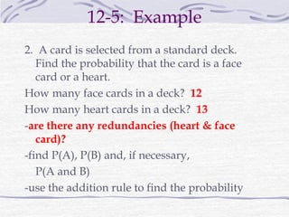 12-5: Example
2. A card is selected from a standard deck.
Find the probability that the card is a face
card or a heart.
How many face cards in a deck? 12
How many heart cards in a deck? 13
-are there any redundancies (heart & face
card)?
-find P(A), P(B) and, if necessary,
P(A and B)
-use the addition rule to find the probability
 