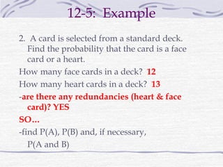 12-5: Example
2. A card is selected from a standard deck.
Find the probability that the card is a face
card or a heart.
How many face cards in a deck? 12
How many heart cards in a deck? 13
-are there any redundancies (heart & face
card)? YES
SO…
-find P(A), P(B) and, if necessary,
P(A and B)
 