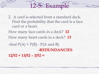 12-5: Example
2. A card is selected from a standard deck.
Find the probability that the card is a face
card or a heart.
How many face cards in a deck? 12
How many heart cards in a deck? 13
-find P(A) + P(B) - P(A and B)
-REDUNDANCIES
12/52 + 13/52 – 3/52 =
 
