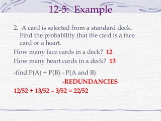 12-5: Example
2. A card is selected from a standard deck.
Find the probability that the card is a face
card or a heart.
How many face cards in a deck? 12
How many heart cards in a deck? 13
-find P(A) + P(B) - P(A and B)
-REDUNDANCIES
12/52 + 13/52 – 3/52 = 22/52
 