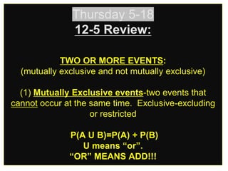 Thursday 5-18
12-5 Review:
TWO OR MORE EVENTS:
(mutually exclusive and not mutually exclusive)
(1) Mutually Exclusive events-two events that
cannot occur at the same time. Exclusive-excluding
or restricted
P(A U B)=P(A) + P(B)
U means “or”.
“OR” MEANS ADD!!!
 