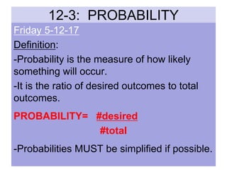12-3: PROBABILITY
Friday 5-12-17
Definition:
-Probability is the measure of how likely
something will occur.
-It is the ratio of desired outcomes to total
outcomes.
PROBABILITY= #desired
#total
-Probabilities MUST be simplified if possible.
 