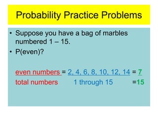 Probability Practice Problems
• Suppose you have a bag of marbles
numbered 1 – 15.
• P(even)?
even numbers = 2, 4, 6, 8, 10, 12, 14 = 7
total numbers 1 through 15 =15
 