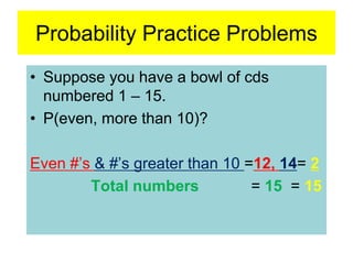 Probability Practice Problems
• Suppose you have a bowl of cds
numbered 1 – 15.
• P(even, more than 10)?
Even #’s & #’s greater than 10 =12, 14= 2
Total numbers = 15 = 15
 