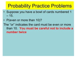 Probability Practice Problems
• Suppose you have a bowl of cards numbered 1
– 15.
• P(even or more than 10)?
The “or” indicates the card must be even or more
than 10. You must be careful not to include a
number twice
 