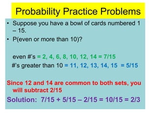 Probability Practice Problems
• Suppose you have a bowl of cards numbered 1
– 15.
• P(even or more than 10)?
even #’s = 2, 4, 6, 8, 10, 12, 14 = 7/15
#’s greater than 10 = 11, 12, 13, 14, 15 = 5/15
Since 12 and 14 are common to both sets, you
will subtract 2/15
Solution: 7/15 + 5/15 – 2/15 = 10/15 = 2/3
 