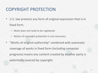 COPYRIGHT PROTECTION
• U.S. law protects any form of original expression that is in
fixed form.
– Work does not need to be registered.
– Notice of copyright protection is not necessary.
• "Works of original authorship" combined with automatic
coverage of works in fixed form (including computer
programs) means any content created by another party is
potentially covered by copyright.
10
 