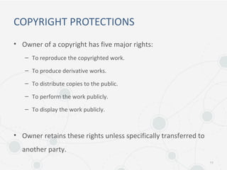 COPYRIGHT PROTECTIONS
• Owner of a copyright has five major rights:
– To reproduce the copyrighted work.
– To produce derivative works.
– To distribute copies to the public.
– To perform the work publicly.
– To display the work publicly.
• Owner retains these rights unless specifically transferred to
another party.
11
 