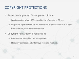 COPYRIGHT PROTECTIONS
• Protection is granted for set period of time.
– Works created after 1978 extend to life of creator + 70 yrs.
– Corporate rights extend 95 yrs. from date of publication or 120 years
from creation, whichever comes first.
• Copyright registration is required if:
– Lawsuits are being filed for infringement.
– Statutory damages and attorneys' fees are involved.
12
 
