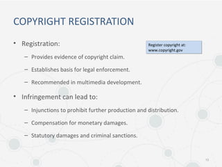 COPYRIGHT REGISTRATION
• Registration:
– Provides evidence of copyright claim.
– Establishes basis for legal enforcement.
– Recommended in multimedia development.
• Infringement can lead to:
– Injunctions to prohibit further production and distribution.
– Compensation for monetary damages.
– Statutory damages and criminal sanctions.
13
Register copyright at:
www.copyright.gov
Register copyright at:
www.copyright.gov
 