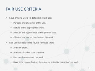FAIR USE CRITERIA
• Four criteria used to determine fair use:
– Purpose and character of the use.
– Nature of the copyrighted work.
– Amount and significance of the portion used.
– Effect of the use on the value of the work.
• Fair use is likely to be found for uses that:
– Are non-profit.
– Are factual rather than creative.
– Use small amounts of the work.
– Have little or no effect on the value or potential market of the work.
15
 