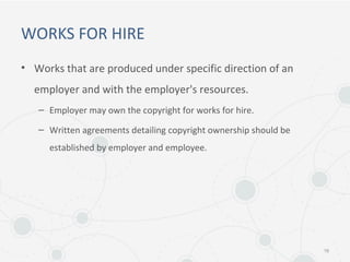 WORKS FOR HIRE
• Works that are produced under specific direction of an
employer and with the employer's resources.
– Employer may own the copyright for works for hire.
– Written agreements detailing copyright ownership should be
established by employer and employee.
16
 
