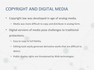 COPYRIGHT AND DIGITAL MEDIA
• Copyright law was developed in age of analog media.
– Media was more difficult to copy and distribute in analog form.
• Digital versions of media pose challenges to traditional
protections.
– Easy to copy in full fidelity.
– Editing tools easily generate derivative works that are difficult to
detect.
– Public display rights are threatened by Web technologies.
17
 